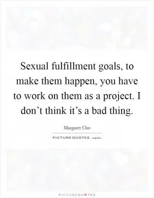 Sexual fulfillment goals, to make them happen, you have to work on them as a project. I don’t think it’s a bad thing Picture Quote #1