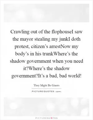 Crawling out of the flophouseI saw the mayor stealing my junkI doth protest, citizen’s arrestNow my body’s in his trunkWhere’s the shadow government when you need it?Where’s the shadow government?It’s a bad, bad world! Picture Quote #1