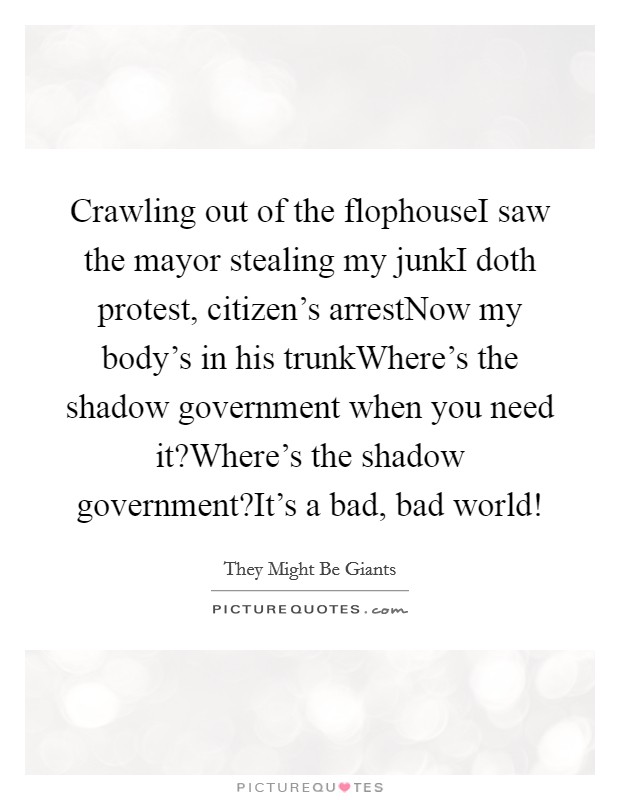 Crawling out of the flophouseI saw the mayor stealing my junkI doth protest, citizen's arrestNow my body's in his trunkWhere's the shadow government when you need it?Where's the shadow government?It's a bad, bad world! Picture Quote #1