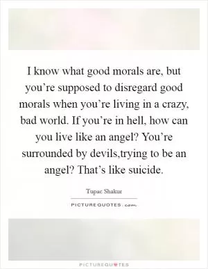 I know what good morals are, but you’re supposed to disregard good morals when you’re living in a crazy, bad world. If you’re in hell, how can you live like an angel? You’re surrounded by devils,trying to be an angel? That’s like suicide Picture Quote #1