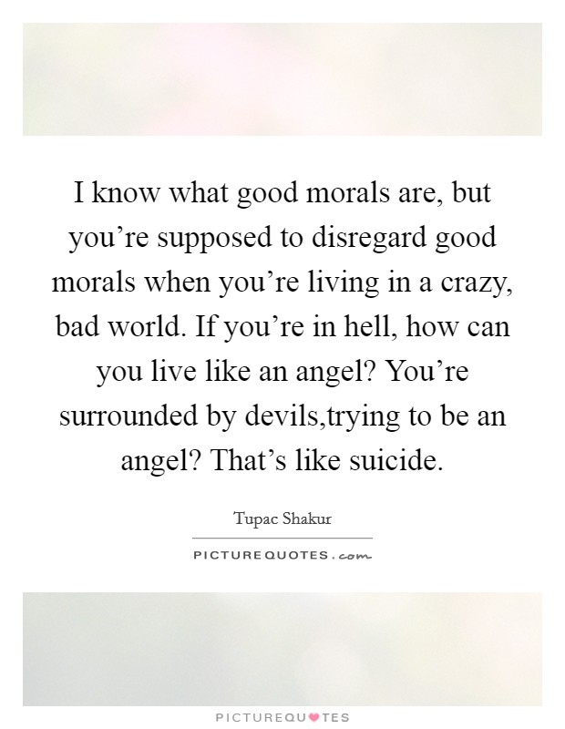 I know what good morals are, but you're supposed to disregard good morals when you're living in a crazy, bad world. If you're in hell, how can you live like an angel? You're surrounded by devils,trying to be an angel? That's like suicide. Picture Quote #1