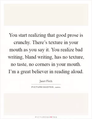 You start realizing that good prose is crunchy. There’s texture in your mouth as you say it. You realize bad writing, bland writing, has no texture, no taste, no corners in your mouth. I’m a great believer in reading aloud Picture Quote #1
