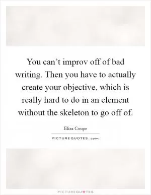 You can’t improv off of bad writing. Then you have to actually create your objective, which is really hard to do in an element without the skeleton to go off of Picture Quote #1