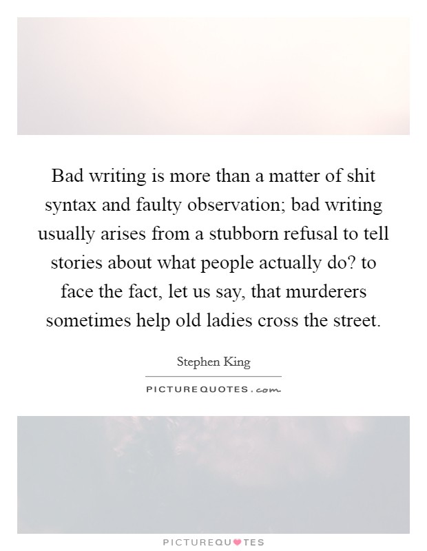 Bad writing is more than a matter of shit syntax and faulty observation; bad writing usually arises from a stubborn refusal to tell stories about what people actually do? to face the fact, let us say, that murderers sometimes help old ladies cross the street Picture Quote #1