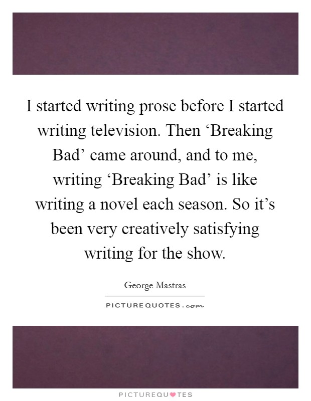I started writing prose before I started writing television. Then ‘Breaking Bad’ came around, and to me, writing ‘Breaking Bad’ is like writing a novel each season. So it’s been very creatively satisfying writing for the show Picture Quote #1