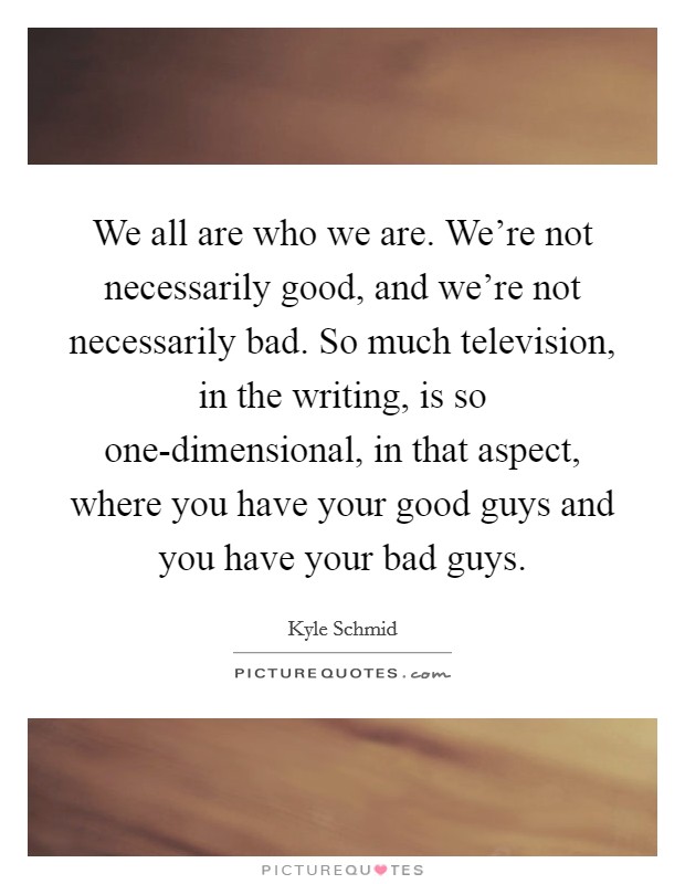 We all are who we are. We’re not necessarily good, and we’re not necessarily bad. So much television, in the writing, is so one-dimensional, in that aspect, where you have your good guys and you have your bad guys Picture Quote #1