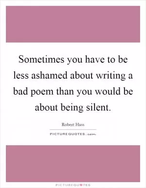 Sometimes you have to be less ashamed about writing a bad poem than you would be about being silent Picture Quote #1