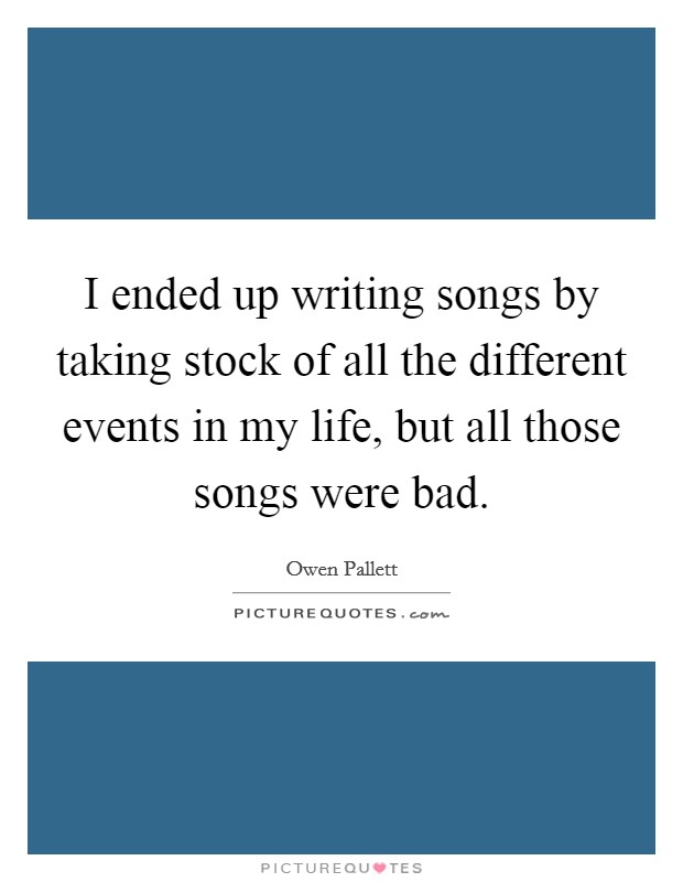 I ended up writing songs by taking stock of all the different events in my life, but all those songs were bad Picture Quote #1