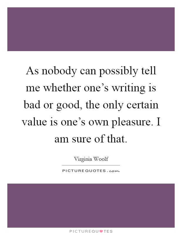 As nobody can possibly tell me whether one's writing is bad or good, the only certain value is one's own pleasure. I am sure of that. Picture Quote #1