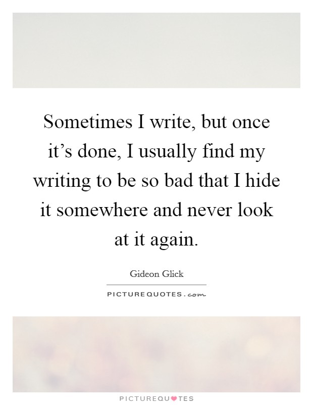 Sometimes I write, but once it's done, I usually find my writing to be so bad that I hide it somewhere and never look at it again. Picture Quote #1