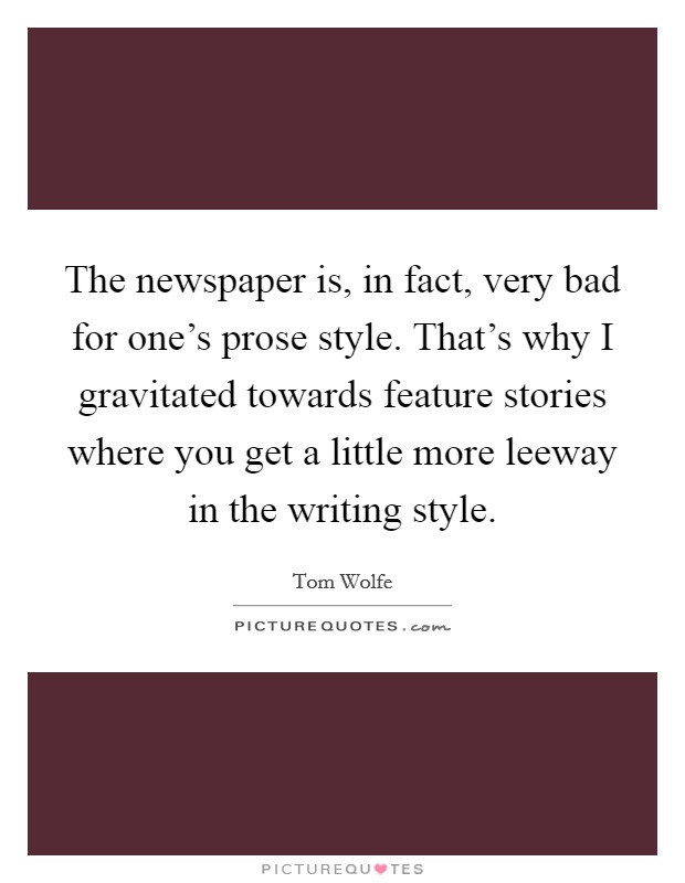 The newspaper is, in fact, very bad for one’s prose style. That’s why I gravitated towards feature stories where you get a little more leeway in the writing style Picture Quote #1