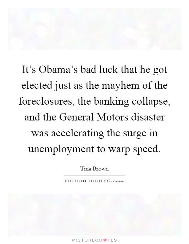 It's Obama's bad luck that he got elected just as the mayhem of the foreclosures, the banking collapse, and the General Motors disaster was accelerating the surge in unemployment to warp speed. Picture Quote #1