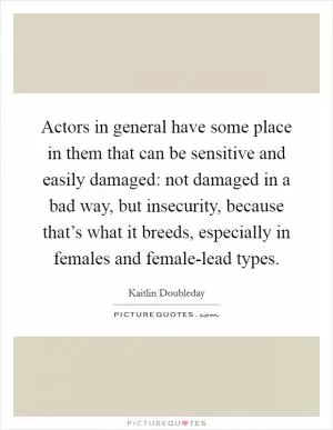Actors in general have some place in them that can be sensitive and easily damaged: not damaged in a bad way, but insecurity, because that’s what it breeds, especially in females and female-lead types Picture Quote #1