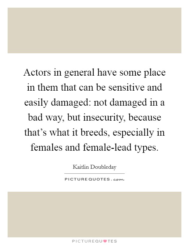 Actors in general have some place in them that can be sensitive and easily damaged: not damaged in a bad way, but insecurity, because that's what it breeds, especially in females and female-lead types. Picture Quote #1