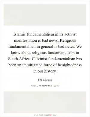 Islamic fundamentalism in its activist manifestation is bad news. Religious fundamentalism in general is bad news. We know about religious fundamentalism in South Africa. Calvinist fundamentalism has been an unmitigated force of benightedness in our history Picture Quote #1