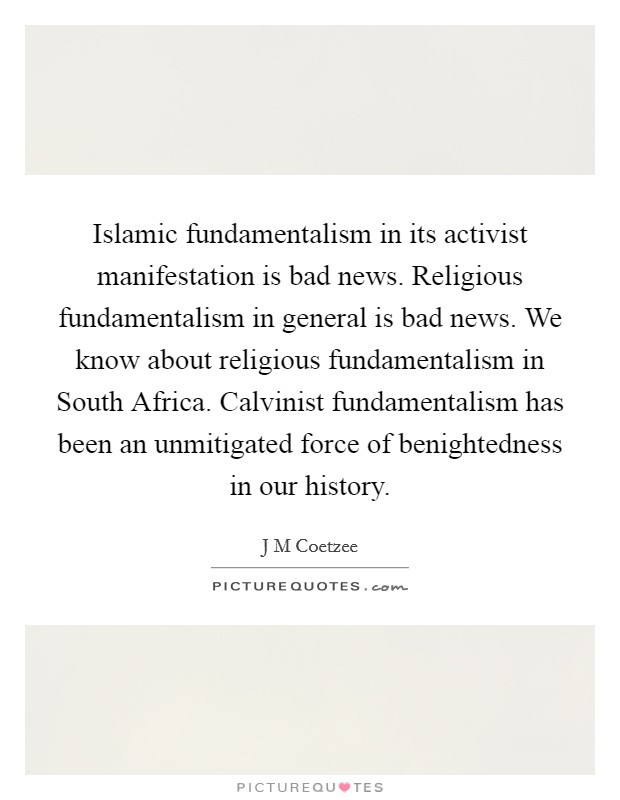 Islamic fundamentalism in its activist manifestation is bad news. Religious fundamentalism in general is bad news. We know about religious fundamentalism in South Africa. Calvinist fundamentalism has been an unmitigated force of benightedness in our history. Picture Quote #1