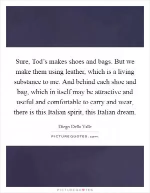Sure, Tod’s makes shoes and bags. But we make them using leather, which is a living substance to me. And behind each shoe and bag, which in itself may be attractive and useful and comfortable to carry and wear, there is this Italian spirit, this Italian dream Picture Quote #1