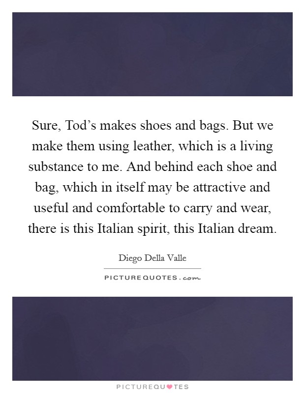Sure, Tod's makes shoes and bags. But we make them using leather, which is a living substance to me. And behind each shoe and bag, which in itself may be attractive and useful and comfortable to carry and wear, there is this Italian spirit, this Italian dream. Picture Quote #1