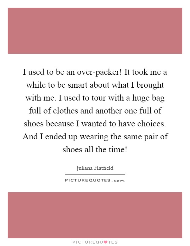 I used to be an over-packer! It took me a while to be smart about what I brought with me. I used to tour with a huge bag full of clothes and another one full of shoes because I wanted to have choices. And I ended up wearing the same pair of shoes all the time! Picture Quote #1