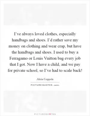 I’ve always loved clothes, especially handbags and shoes. I’d rather save my money on clothing and wear crap, but have the handbags and shoes. I used to buy a Ferragamo or Louis Vuitton bag every job that I got. Now I have a child, and we pay for private school, so I’ve had to scale back! Picture Quote #1