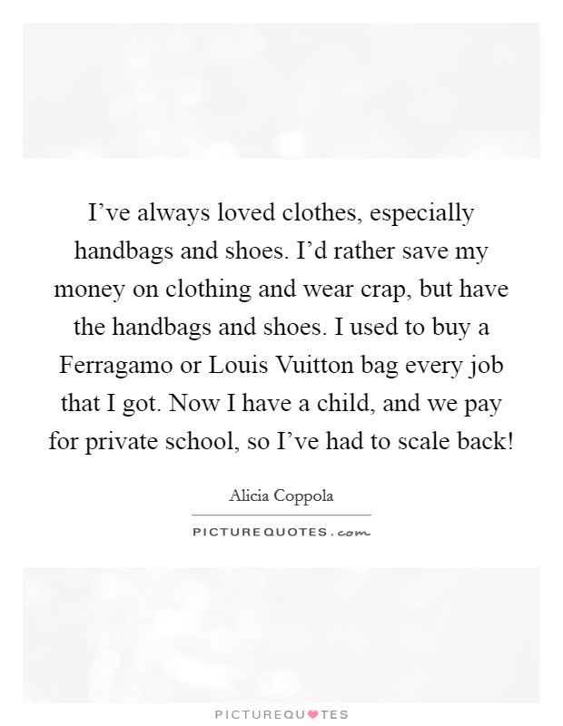 I've always loved clothes, especially handbags and shoes. I'd rather save my money on clothing and wear crap, but have the handbags and shoes. I used to buy a Ferragamo or Louis Vuitton bag every job that I got. Now I have a child, and we pay for private school, so I've had to scale back! Picture Quote #1