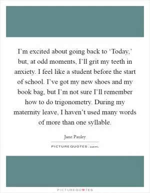I’m excited about going back to ‘Today,’ but, at odd moments, I’ll grit my teeth in anxiety. I feel like a student before the start of school. I’ve got my new shoes and my book bag, but I’m not sure I’ll remember how to do trigonometry. During my maternity leave, I haven’t used many words of more than one syllable Picture Quote #1