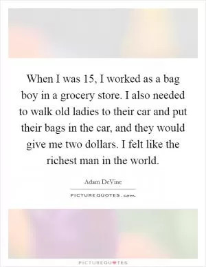 When I was 15, I worked as a bag boy in a grocery store. I also needed to walk old ladies to their car and put their bags in the car, and they would give me two dollars. I felt like the richest man in the world Picture Quote #1