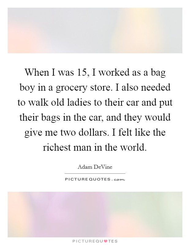 When I was 15, I worked as a bag boy in a grocery store. I also needed to walk old ladies to their car and put their bags in the car, and they would give me two dollars. I felt like the richest man in the world. Picture Quote #1