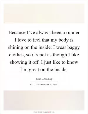 Because I’ve always been a runner I love to feel that my body is shining on the inside. I wear baggy clothes, so it’s not as though I like showing it off. I just like to know I’m great on the inside Picture Quote #1