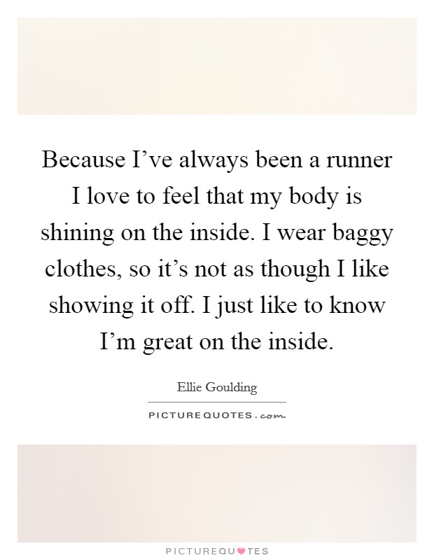 Because I've always been a runner I love to feel that my body is shining on the inside. I wear baggy clothes, so it's not as though I like showing it off. I just like to know I'm great on the inside. Picture Quote #1