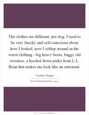 The clothes are different: pre-dog, I used to be very finicky and self-conscious about how I looked; now I schlep around in the worst clothing - big heavy boots, baggy old sweaters, a hooded down parka from L.L. Bean that makes me look like an astronaut Picture Quote #1