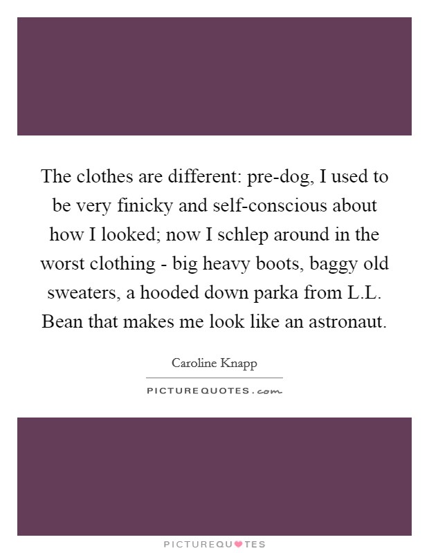 The clothes are different: pre-dog, I used to be very finicky and self-conscious about how I looked; now I schlep around in the worst clothing - big heavy boots, baggy old sweaters, a hooded down parka from L.L. Bean that makes me look like an astronaut. Picture Quote #1