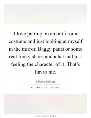 I love putting on an outfit or a costume and just looking at myself in the mirror. Baggy pants or some real funky shoes and a hat and just feeling the character of it. That’s fun to me Picture Quote #1