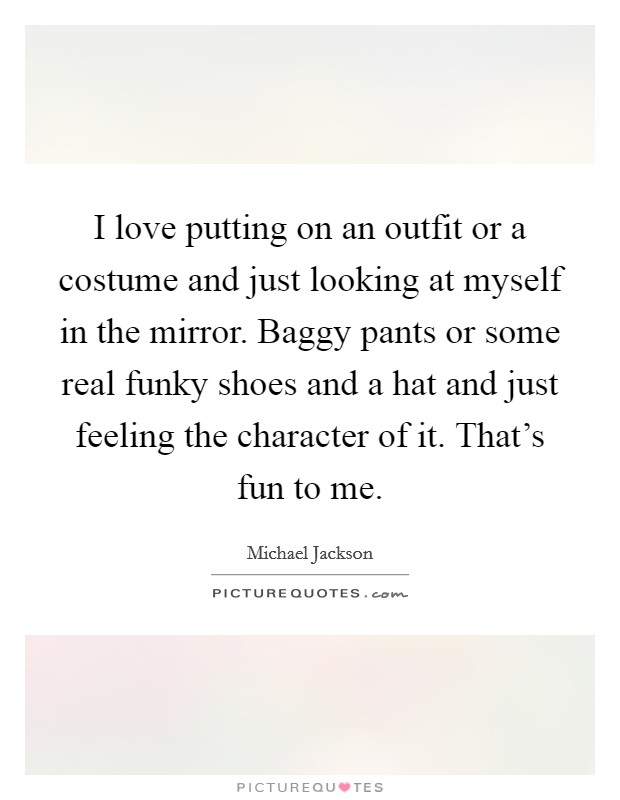 I love putting on an outfit or a costume and just looking at myself in the mirror. Baggy pants or some real funky shoes and a hat and just feeling the character of it. That's fun to me. Picture Quote #1