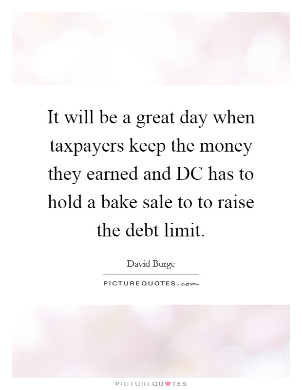 It will be a great day when taxpayers keep the money they earned and DC has to hold a bake sale to to raise the debt limit. Picture Quote #1