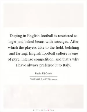 Doping in English football is restricted to lager and baked beans with sausages. After which the players take to the field, belching and farting. English football culture is one of pure, intense competition, and that’s why I have always preferred it to Italy Picture Quote #1