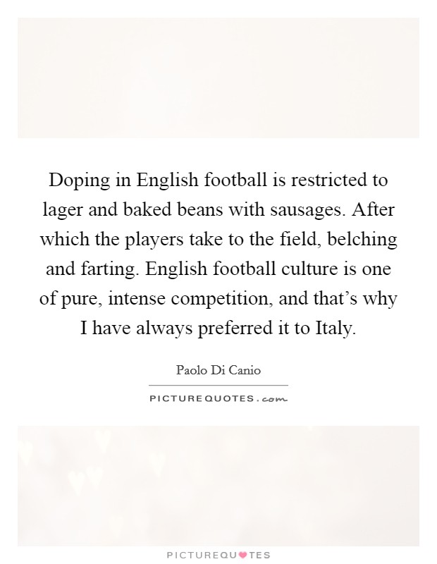 Doping in English football is restricted to lager and baked beans with sausages. After which the players take to the field, belching and farting. English football culture is one of pure, intense competition, and that's why I have always preferred it to Italy. Picture Quote #1