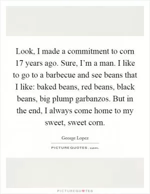 Look, I made a commitment to corn 17 years ago. Sure, I’m a man. I like to go to a barbecue and see beans that I like: baked beans, red beans, black beans, big plump garbanzos. But in the end, I always come home to my sweet, sweet corn Picture Quote #1