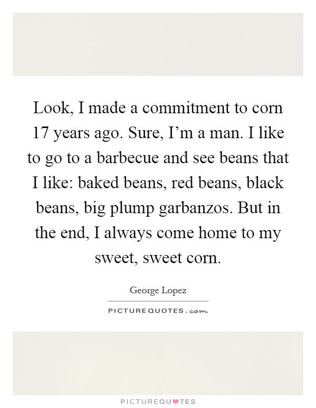Look, I made a commitment to corn 17 years ago. Sure, I'm a man. I like to go to a barbecue and see beans that I like: baked beans, red beans, black beans, big plump garbanzos. But in the end, I always come home to my sweet, sweet corn. Picture Quote #1