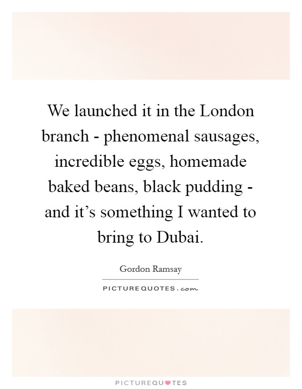 We launched it in the London branch - phenomenal sausages, incredible eggs, homemade baked beans, black pudding - and it's something I wanted to bring to Dubai. Picture Quote #1