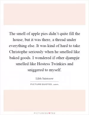 The smell of apple pies didn’t quite fill the house, but it was there, a thread under everything else. It was kind of hard to take Christophe seriously when he smelled like baked goods. I wondered if other djampjir smelled like Hostess Twinkies and sniggered to myself Picture Quote #1