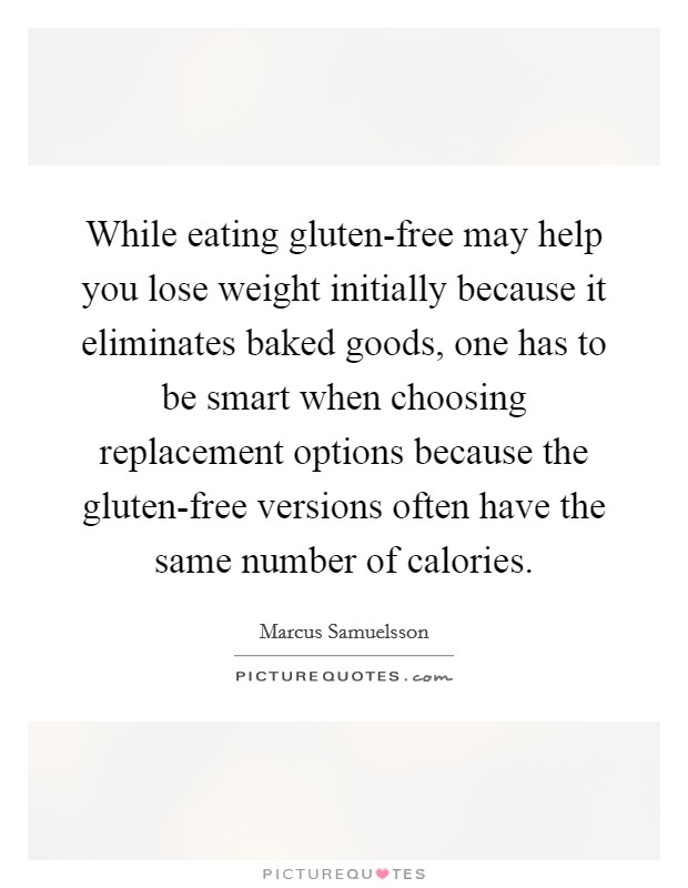 While eating gluten-free may help you lose weight initially because it eliminates baked goods, one has to be smart when choosing replacement options because the gluten-free versions often have the same number of calories. Picture Quote #1