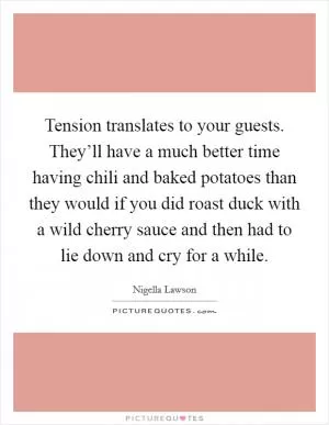 Tension translates to your guests. They’ll have a much better time having chili and baked potatoes than they would if you did roast duck with a wild cherry sauce and then had to lie down and cry for a while Picture Quote #1