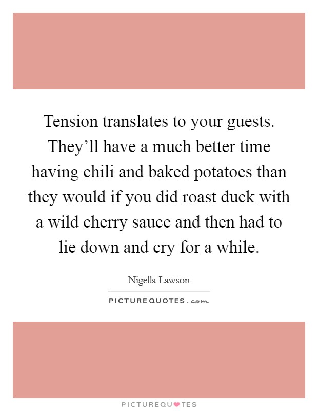 Tension translates to your guests. They'll have a much better time having chili and baked potatoes than they would if you did roast duck with a wild cherry sauce and then had to lie down and cry for a while. Picture Quote #1