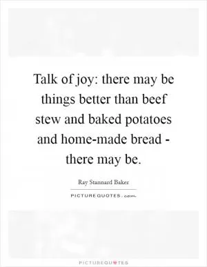 Talk of joy: there may be things better than beef stew and baked potatoes and home-made bread - there may be Picture Quote #1