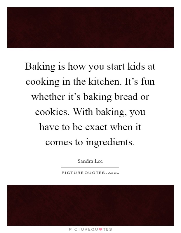 Baking is how you start kids at cooking in the kitchen. It's fun whether it's baking bread or cookies. With baking, you have to be exact when it comes to ingredients. Picture Quote #1