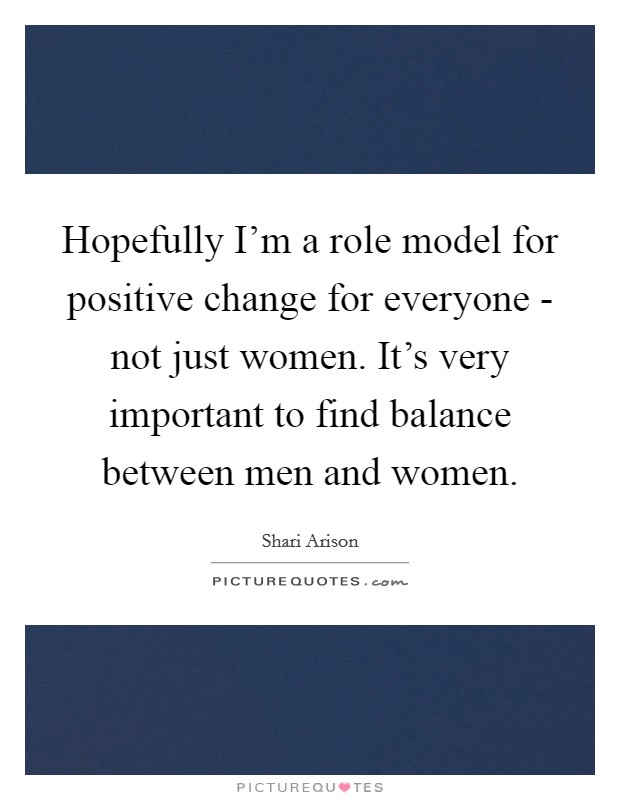 Hopefully I'm a role model for positive change for everyone - not just women. It's very important to find balance between men and women. Picture Quote #1