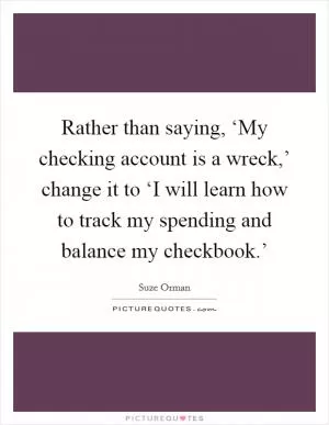 Rather than saying, ‘My checking account is a wreck,’ change it to ‘I will learn how to track my spending and balance my checkbook.’ Picture Quote #1