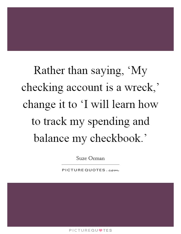 Rather than saying, ‘My checking account is a wreck,' change it to ‘I will learn how to track my spending and balance my checkbook.' Picture Quote #1