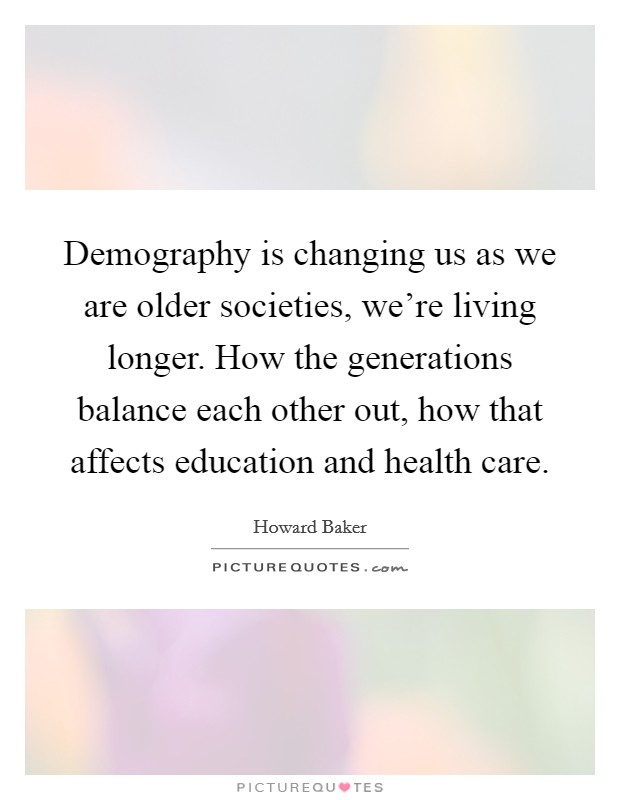 Demography is changing us as we are older societies, we're living longer. How the generations balance each other out, how that affects education and health care. Picture Quote #1